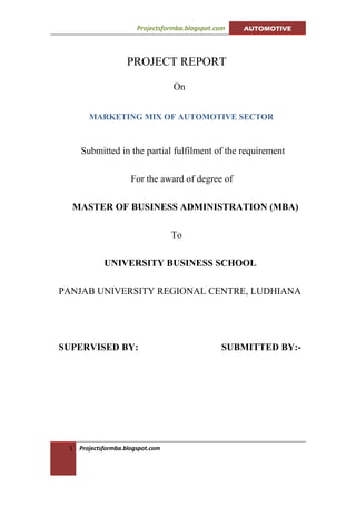 Projectsformba.blogspot.com   AUTOMOTIVE




                    PROJECT REPORT

                                   On


        MARKETING MIX OF AUTOMOTIVE SECTOR



     Submitted in the partial fulfilment of the requirement

                      For the award of degree of

  MASTER OF BUSINESS ADMINISTRATION (MBA)

                                   To

             UNIVERSITY BUSINESS SCHOOL

PANJAB UNIVERSITY REGIONAL CENTRE, LUDHIANA




SUPERVISED BY:                                   SUBMITTED BY:-




 1   Projectsformba.blogspot.com
 