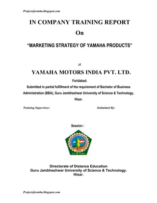 Projectsformba.blogspot.com


    IN COMPANY TRAINING REPORT
                                     On

  “MARKETING STRATEGY OF YAMAHA PRODUCTS”


                                       at

      YAMAHA MOTORS INDIA PVT. LTD.
                                  Faridabad.
  Submitted in partial fulfillment of the requirement of Bachelor of Business
Administration (BBA), Guru Jambheshwar University of Science & Technology,
                                    Hisar.

Training Supervisor:                                Submitted By:




                                  Session :




              Directorate of Distance Education
     Guru Jambheshwar University of Science & Technology.
                             Hisar.



Projectsformba.blogspot.com
 