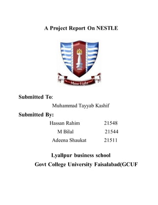 A Project Report On NESTLE
Submitted To:
Muhammad Tayyab Kashif
Submitted By:
Hassan Rahim 21548
M Bilal 21544
Adeena Shaukat 21511
Lyallpur business school
Govt College University Faisalabad(GCUF
 