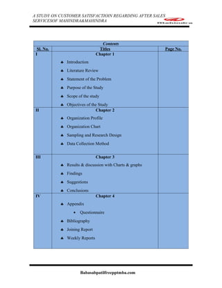 A STUDY ON CUSTOMER SATISFACTIOIN REGARDING AFTER SALES
SERVICESOF MAHINDRA&MAHINDRA




                                  Contents
  Sl. No.                       Titles                    Page No.
 I                             Chapter 1
            ♣ Introduction
            ♣ Literature Review
            ♣ Statement of the Problem
            ♣ Purpose of the Study
            ♣ Scope of the study
            ♣ Objectives of the Study
 II                           Chapter 2
            ♣ Organization Profile
            ♣ Organization Chart
            ♣ Sampling and Research Design
            ♣ Data Collection Method


 III                           Chapter 3
            ♣ Results & discussion with Charts & graphs
            ♣ Findings
            ♣ Suggestions
            ♣ Conclusions
 IV                            Chapter 4
            ♣ Appendix
                  •   Questionnaire
            ♣ Bibliography
            ♣ Joining Report
            ♣ Weekly Reports




                      Babasabpatilfreepptmba.com
 