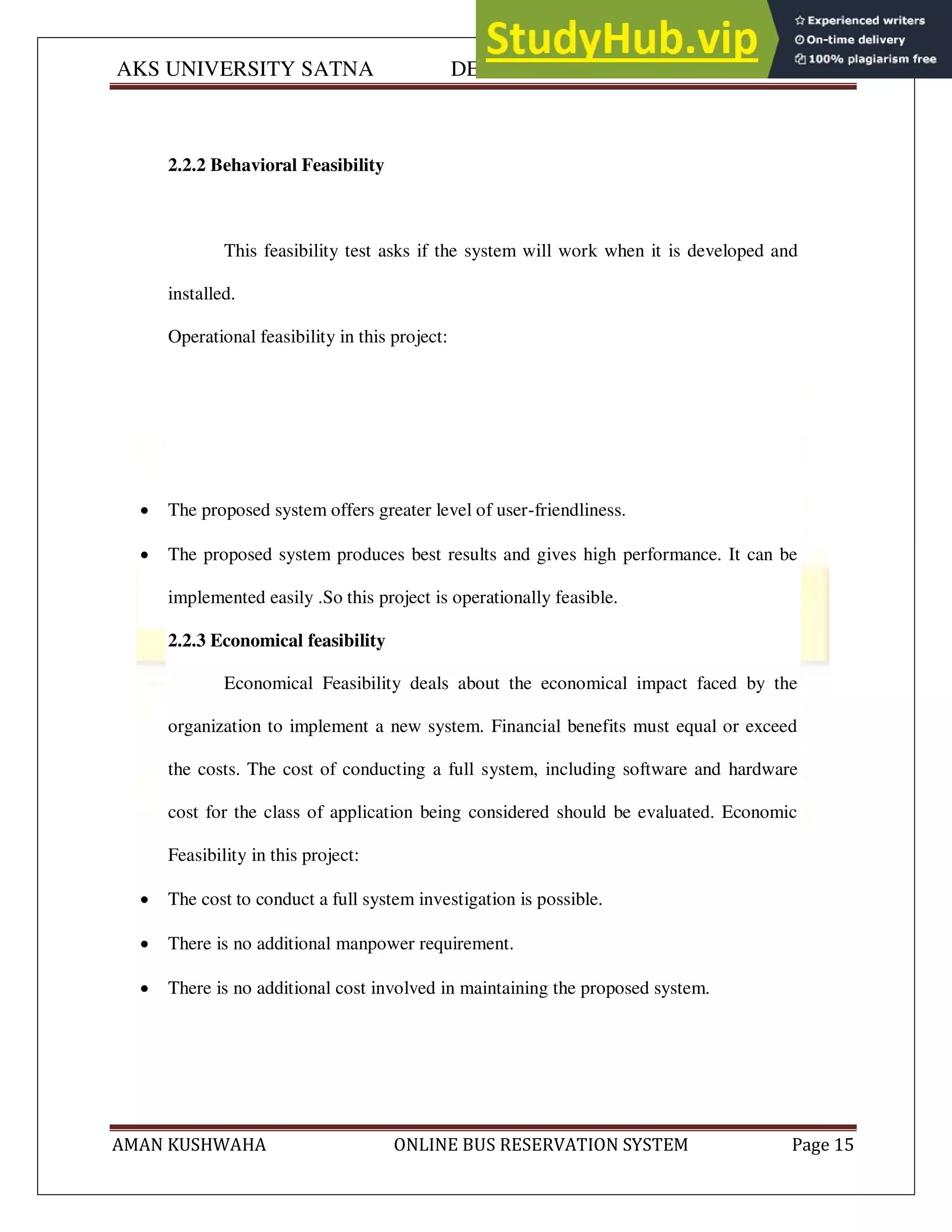 AKS UNIVERSITY SATNA DEPARTMENT OF COMPUTER SCIENCE
AMAN KUSHWAHA ONLINE BUS RESERVATION SYSTEM Page 15
2.2.2 Behavioral Feasibility
This feasibility test asks if the system will work when it is developed and
installed.
Operational feasibility in this project:
 The proposed system offers greater level of user-friendliness.
 The proposed system produces best results and gives high performance. It can be
implemented easily .So this project is operationally feasible.
2.2.3 Economical feasibility
Economical Feasibility deals about the economical impact faced by the
organization to implement a new system. Financial benefits must equal or exceed
the costs. The cost of conducting a full system, including software and hardware
cost for the class of application being considered should be evaluated. Economic
Feasibility in this project:
 The cost to conduct a full system investigation is possible.
 There is no additional manpower requirement.
 There is no additional cost involved in maintaining the proposed system.
 