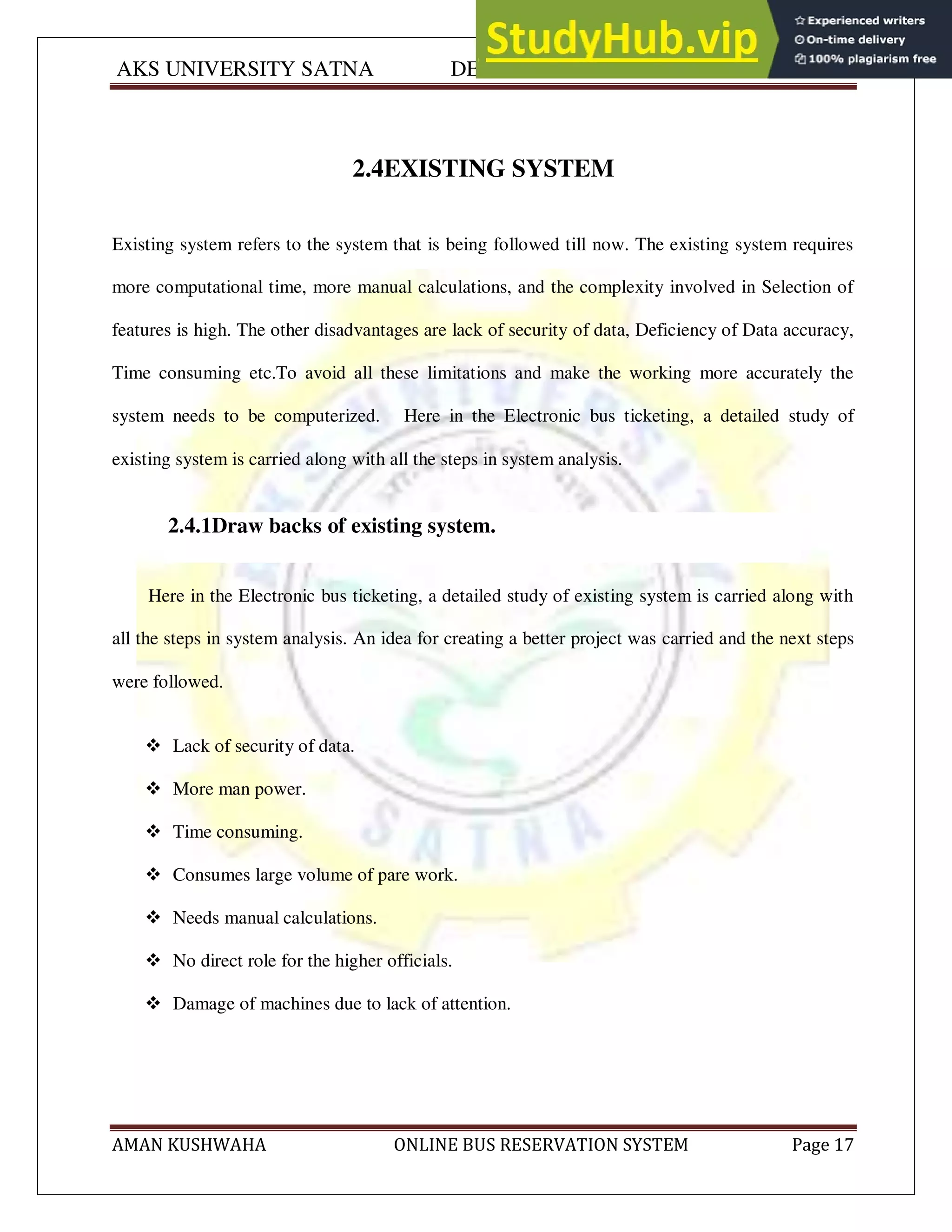 AKS UNIVERSITY SATNA DEPARTMENT OF COMPUTER SCIENCE
AMAN KUSHWAHA ONLINE BUS RESERVATION SYSTEM Page 17
2.4EXISTING SYSTEM
Existing system refers to the system that is being followed till now. The existing system requires
more computational time, more manual calculations, and the complexity involved in Selection of
features is high. The other disadvantages are lack of security of data, Deficiency of Data accuracy,
Time consuming etc.To avoid all these limitations and make the working more accurately the
system needs to be computerized. Here in the Electronic bus ticketing, a detailed study of
existing system is carried along with all the steps in system analysis.
2.4.1Draw backs of existing system.
Here in the Electronic bus ticketing, a detailed study of existing system is carried along with
all the steps in system analysis. An idea for creating a better project was carried and the next steps
were followed.
 Lack of security of data.
 More man power.
 Time consuming.
 Consumes large volume of pare work.
 Needs manual calculations.
 No direct role for the higher officials.
 Damage of machines due to lack of attention.
 