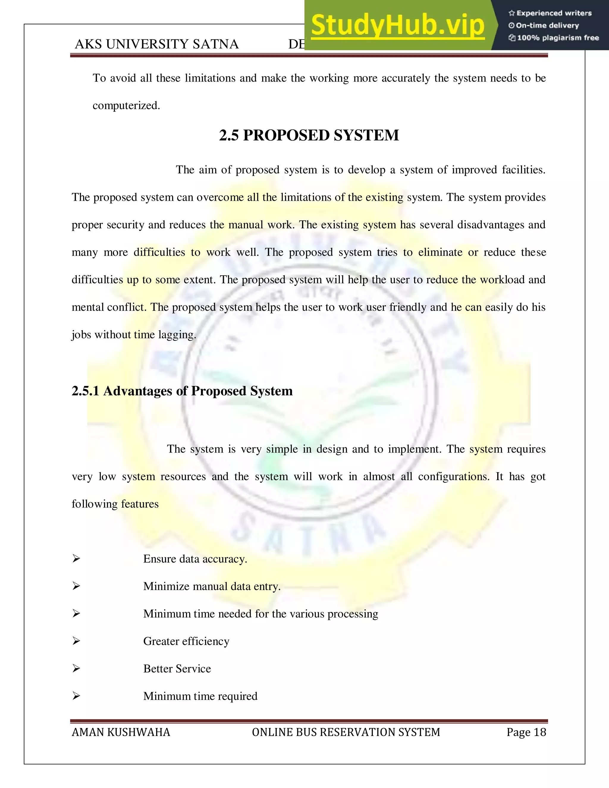 AKS UNIVERSITY SATNA DEPARTMENT OF COMPUTER SCIENCE
AMAN KUSHWAHA ONLINE BUS RESERVATION SYSTEM Page 18
To avoid all these limitations and make the working more accurately the system needs to be
computerized.
2.5 PROPOSED SYSTEM
The aim of proposed system is to develop a system of improved facilities.
The proposed system can overcome all the limitations of the existing system. The system provides
proper security and reduces the manual work. The existing system has several disadvantages and
many more difficulties to work well. The proposed system tries to eliminate or reduce these
difficulties up to some extent. The proposed system will help the user to reduce the workload and
mental conflict. The proposed system helps the user to work user friendly and he can easily do his
jobs without time lagging.
2.5.1 Advantages of Proposed System
The system is very simple in design and to implement. The system requires
very low system resources and the system will work in almost all configurations. It has got
following features
 Ensure data accuracy.
 Minimize manual data entry.
 Minimum time needed for the various processing
 Greater efficiency
 Better Service
 Minimum time required
 