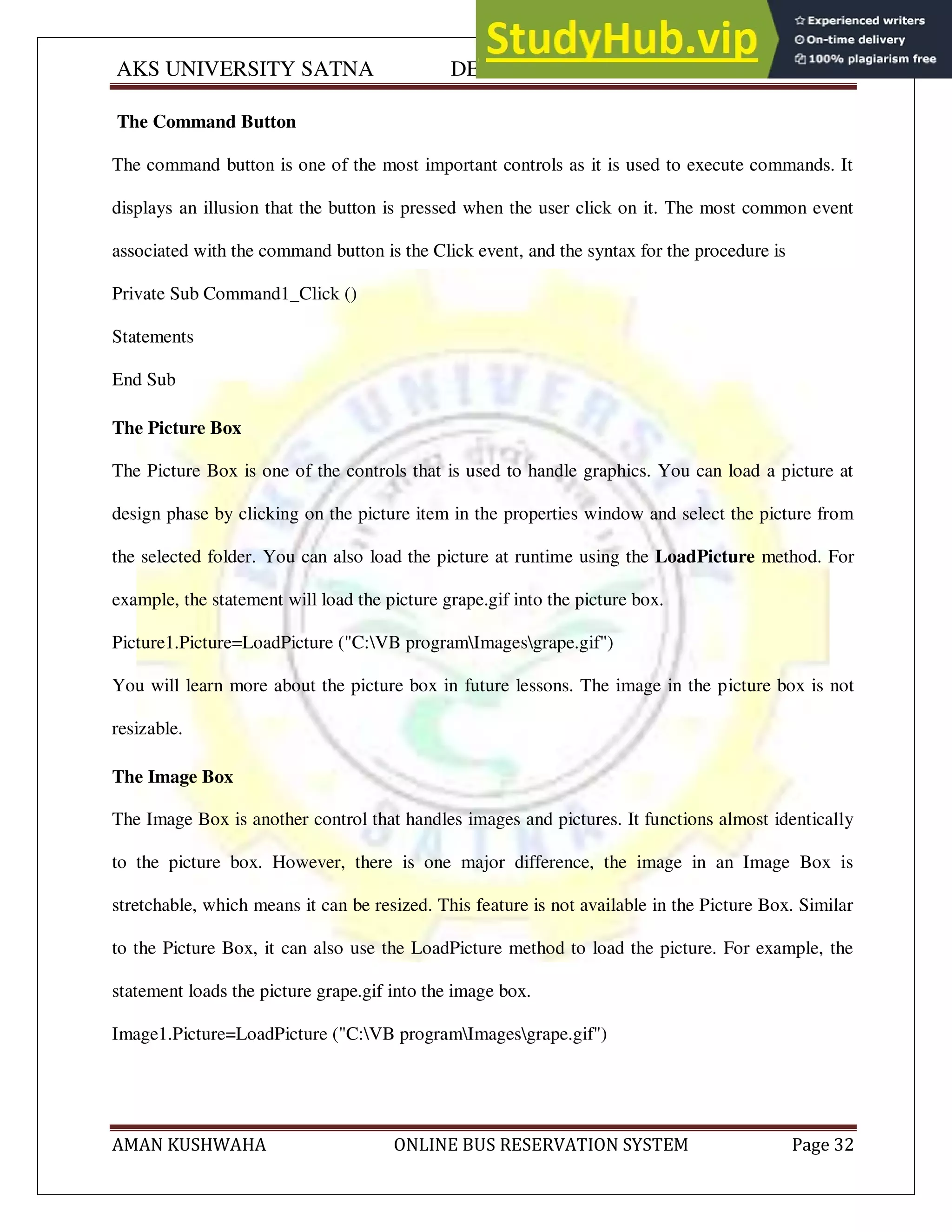 AKS UNIVERSITY SATNA DEPARTMENT OF COMPUTER SCIENCE
AMAN KUSHWAHA ONLINE BUS RESERVATION SYSTEM Page 32
The Command Button
The command button is one of the most important controls as it is used to execute commands. It
displays an illusion that the button is pressed when the user click on it. The most common event
associated with the command button is the Click event, and the syntax for the procedure is
Private Sub Command1_Click ()
Statements
End Sub
The Picture Box
The Picture Box is one of the controls that is used to handle graphics. You can load a picture at
design phase by clicking on the picture item in the properties window and select the picture from
the selected folder. You can also load the picture at runtime using the LoadPicture method. For
example, the statement will load the picture grape.gif into the picture box.
Picture1.Picture=LoadPicture ("C:VB programImagesgrape.gif")
You will learn more about the picture box in future lessons. The image in the picture box is not
resizable.
The Image Box
The Image Box is another control that handles images and pictures. It functions almost identically
to the picture box. However, there is one major difference, the image in an Image Box is
stretchable, which means it can be resized. This feature is not available in the Picture Box. Similar
to the Picture Box, it can also use the LoadPicture method to load the picture. For example, the
statement loads the picture grape.gif into the image box.
Image1.Picture=LoadPicture ("C:VB programImagesgrape.gif")
 