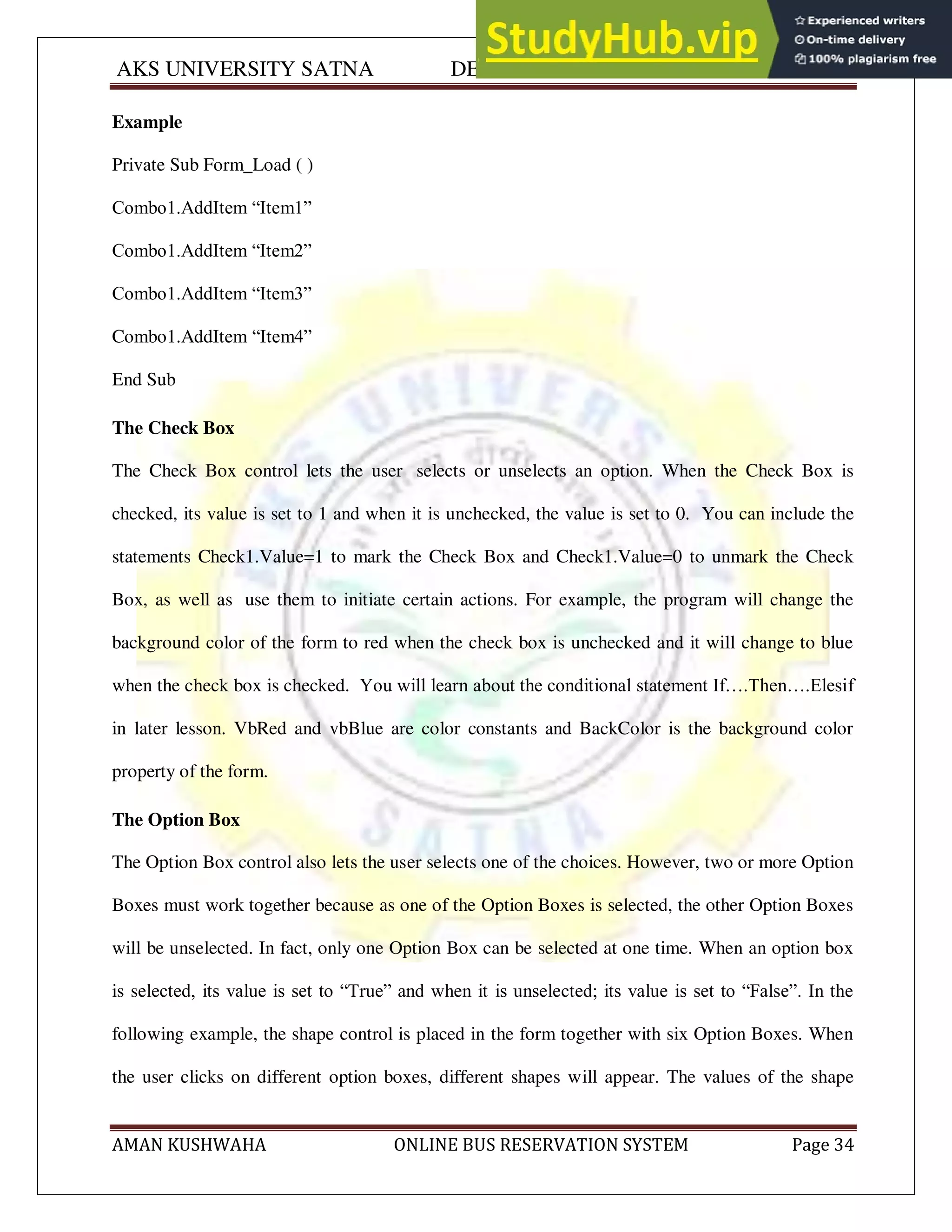 AKS UNIVERSITY SATNA DEPARTMENT OF COMPUTER SCIENCE
AMAN KUSHWAHA ONLINE BUS RESERVATION SYSTEM Page 34
Example
Private Sub Form_Load ( )
Combo1.AddItem “Item1”
Combo1.AddItem “Item2”
Combo1.AddItem “Item3”
Combo1.AddItem “Item4”
End Sub
The Check Box
The Check Box control lets the user selects or unselects an option. When the Check Box is
checked, its value is set to 1 and when it is unchecked, the value is set to 0. You can include the
statements Check1.Value=1 to mark the Check Box and Check1.Value=0 to unmark the Check
Box, as well as use them to initiate certain actions. For example, the program will change the
background color of the form to red when the check box is unchecked and it will change to blue
when the check box is checked. You will learn about the conditional statement If….Then….Elesif
in later lesson. VbRed and vbBlue are color constants and BackColor is the background color
property of the form.
The Option Box
The Option Box control also lets the user selects one of the choices. However, two or more Option
Boxes must work together because as one of the Option Boxes is selected, the other Option Boxes
will be unselected. In fact, only one Option Box can be selected at one time. When an option box
is selected, its value is set to “True” and when it is unselected; its value is set to “False”. In the
following example, the shape control is placed in the form together with six Option Boxes. When
the user clicks on different option boxes, different shapes will appear. The values of the shape
 