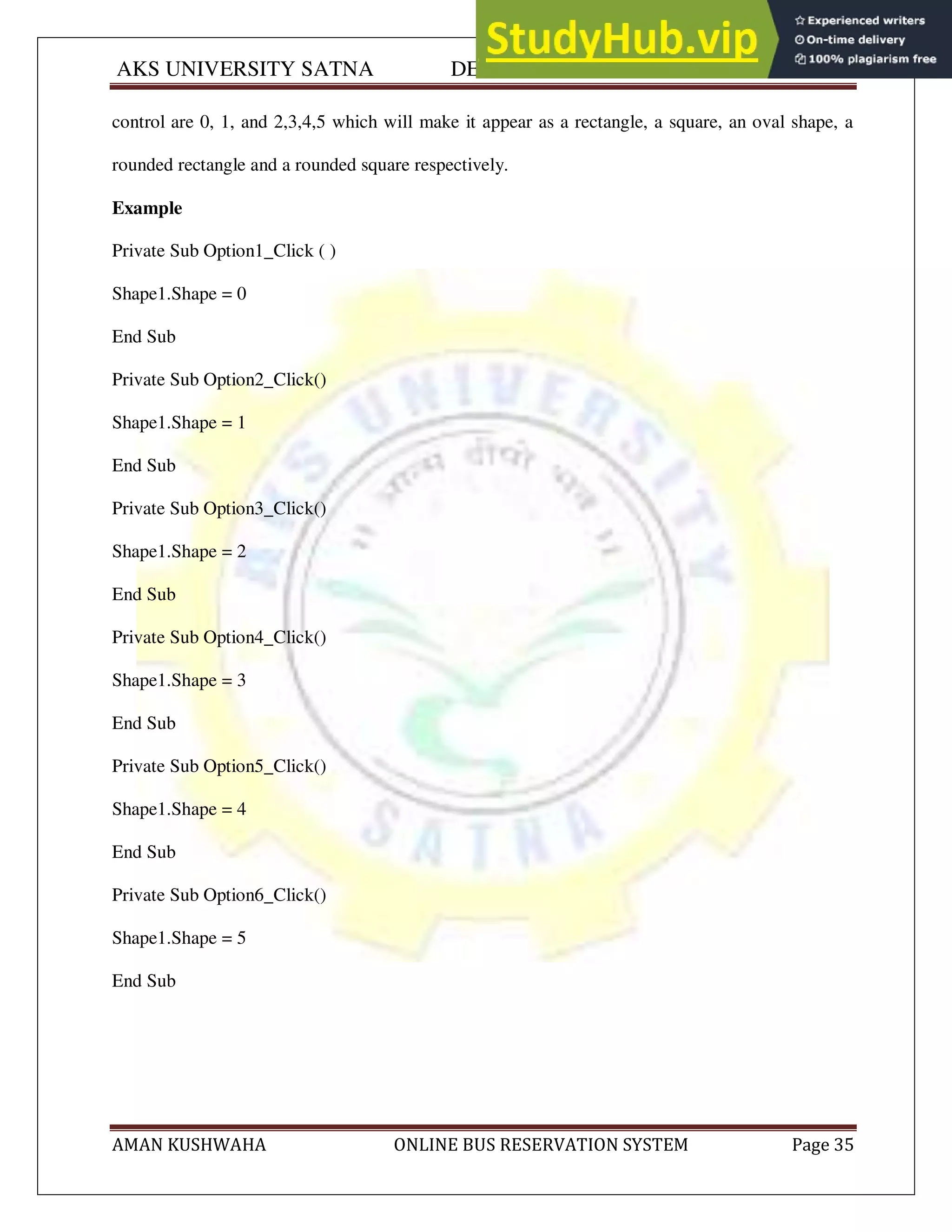 AKS UNIVERSITY SATNA DEPARTMENT OF COMPUTER SCIENCE
AMAN KUSHWAHA ONLINE BUS RESERVATION SYSTEM Page 35
control are 0, 1, and 2,3,4,5 which will make it appear as a rectangle, a square, an oval shape, a
rounded rectangle and a rounded square respectively.
Example
Private Sub Option1_Click ( )
Shape1.Shape = 0
End Sub
Private Sub Option2_Click()
Shape1.Shape = 1
End Sub
Private Sub Option3_Click()
Shape1.Shape = 2
End Sub
Private Sub Option4_Click()
Shape1.Shape = 3
End Sub
Private Sub Option5_Click()
Shape1.Shape = 4
End Sub
Private Sub Option6_Click()
Shape1.Shape = 5
End Sub
 