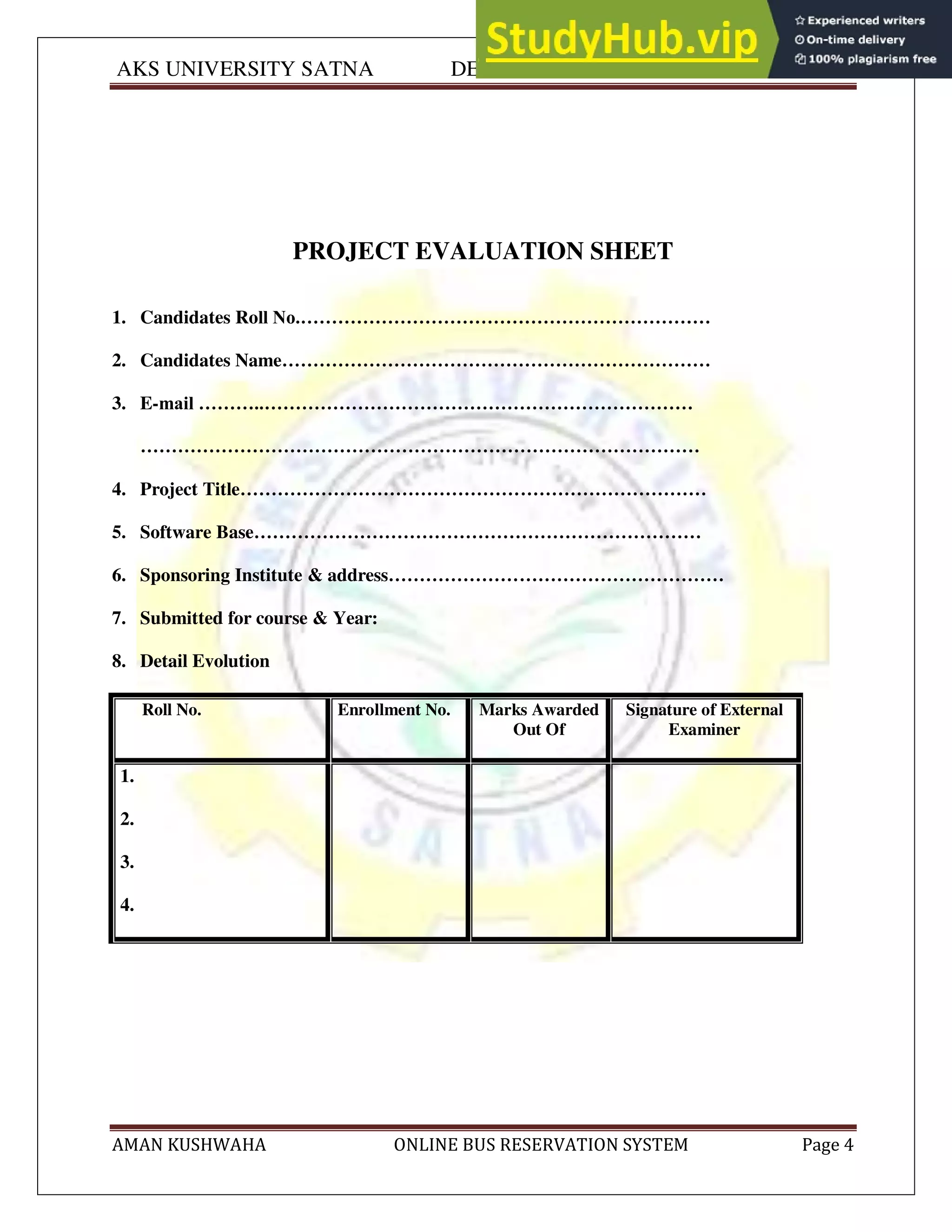 AKS UNIVERSITY SATNA DEPARTMENT OF COMPUTER SCIENCE
AMAN KUSHWAHA ONLINE BUS RESERVATION SYSTEM Page 4
PROJECT EVALUATION SHEET
1. Candidates Roll No.…………………………………………………………
2. Candidates Name……………………………………………………………
3. E-mail ………..……………………………………………………………
………………………………………………………………………………
4. Project Title…………………………………………………………………
5. Software Base………………………………………………………………
6. Sponsoring Institute & address………………………………………………
7. Submitted for course & Year:
8. Detail Evolution
Roll No. Enrollment No. Marks Awarded
Out Of
Signature of External
Examiner
1.
2.
3.
4.
 
