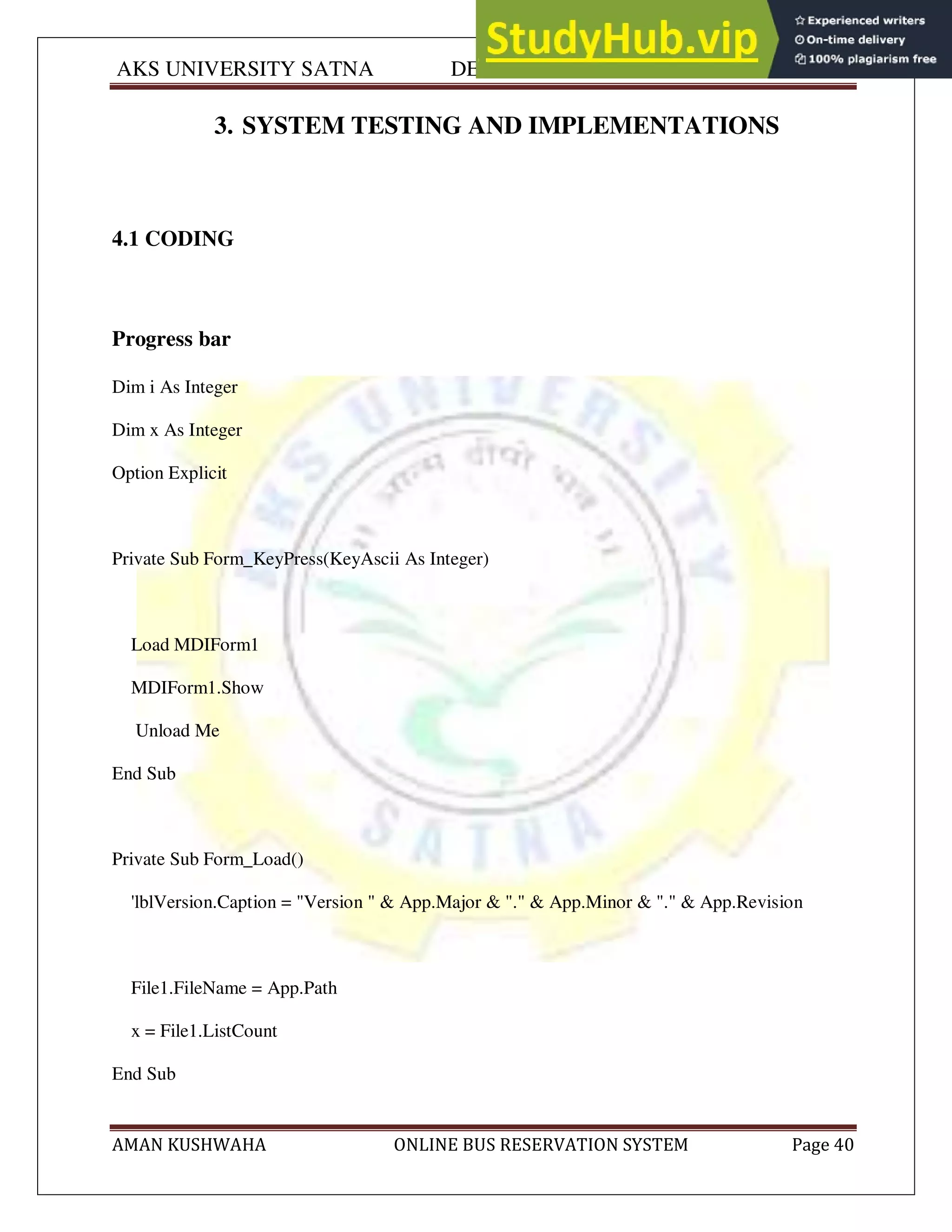 AKS UNIVERSITY SATNA DEPARTMENT OF COMPUTER SCIENCE
AMAN KUSHWAHA ONLINE BUS RESERVATION SYSTEM Page 40
3. SYSTEM TESTING AND IMPLEMENTATIONS
4.1 CODING
Progress bar
Dim i As Integer
Dim x As Integer
Option Explicit
Private Sub Form_KeyPress(KeyAscii As Integer)
Load MDIForm1
MDIForm1.Show
Unload Me
End Sub
Private Sub Form_Load()
'lblVersion.Caption = "Version " & App.Major & "." & App.Minor & "." & App.Revision
File1.FileName = App.Path
x = File1.ListCount
End Sub
 