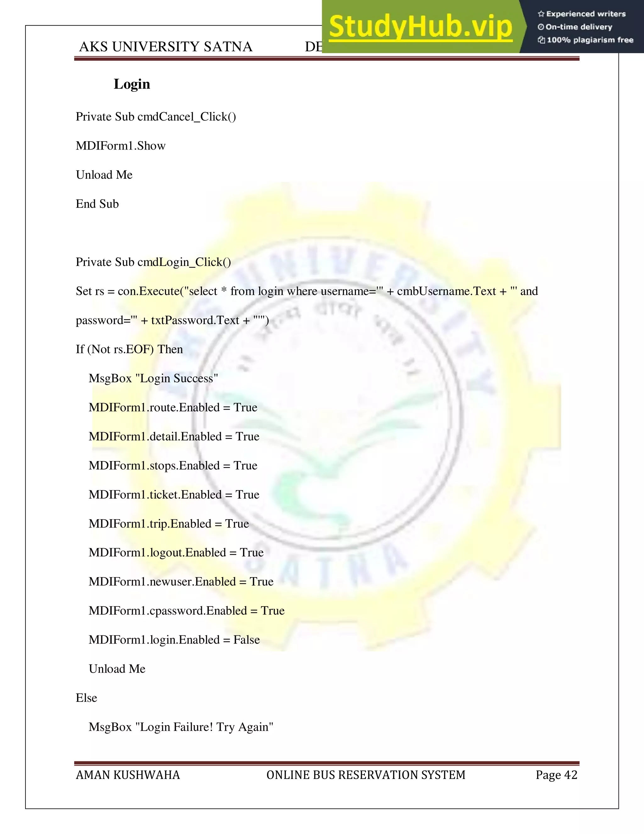 AKS UNIVERSITY SATNA DEPARTMENT OF COMPUTER SCIENCE
AMAN KUSHWAHA ONLINE BUS RESERVATION SYSTEM Page 42
Login
Private Sub cmdCancel_Click()
MDIForm1.Show
Unload Me
End Sub
Private Sub cmdLogin_Click()
Set rs = con.Execute("select * from login where username='" + cmbUsername.Text + "' and
password='" + txtPassword.Text + "'")
If (Not rs.EOF) Then
MsgBox "Login Success"
MDIForm1.route.Enabled = True
MDIForm1.detail.Enabled = True
MDIForm1.stops.Enabled = True
MDIForm1.ticket.Enabled = True
MDIForm1.trip.Enabled = True
MDIForm1.logout.Enabled = True
MDIForm1.newuser.Enabled = True
MDIForm1.cpassword.Enabled = True
MDIForm1.login.Enabled = False
Unload Me
Else
MsgBox "Login Failure! Try Again"
 