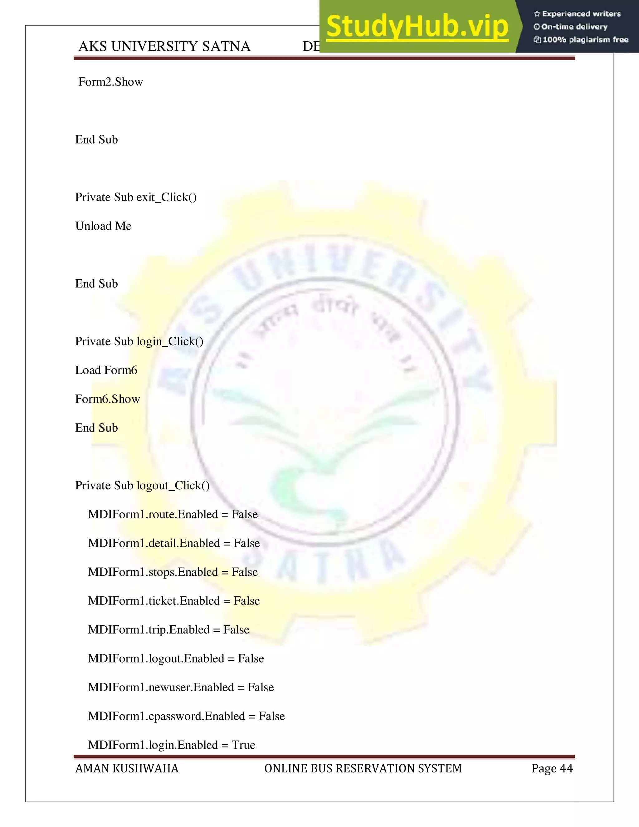 AKS UNIVERSITY SATNA DEPARTMENT OF COMPUTER SCIENCE
AMAN KUSHWAHA ONLINE BUS RESERVATION SYSTEM Page 44
Form2.Show
End Sub
Private Sub exit_Click()
Unload Me
End Sub
Private Sub login_Click()
Load Form6
Form6.Show
End Sub
Private Sub logout_Click()
MDIForm1.route.Enabled = False
MDIForm1.detail.Enabled = False
MDIForm1.stops.Enabled = False
MDIForm1.ticket.Enabled = False
MDIForm1.trip.Enabled = False
MDIForm1.logout.Enabled = False
MDIForm1.newuser.Enabled = False
MDIForm1.cpassword.Enabled = False
MDIForm1.login.Enabled = True
 