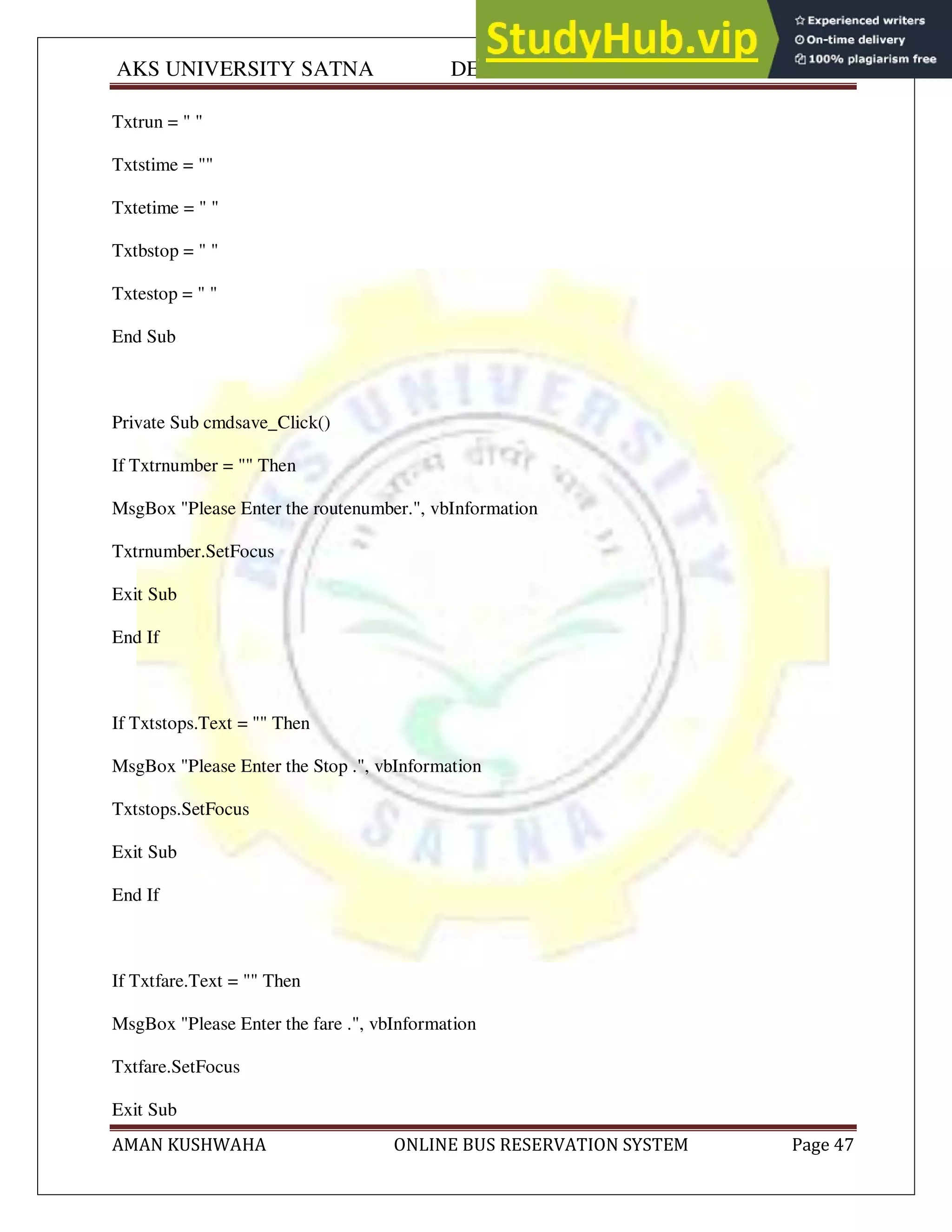 AKS UNIVERSITY SATNA DEPARTMENT OF COMPUTER SCIENCE
AMAN KUSHWAHA ONLINE BUS RESERVATION SYSTEM Page 47
Txtrun = " "
Txtstime = ""
Txtetime = " "
Txtbstop = " "
Txtestop = " "
End Sub
Private Sub cmdsave_Click()
If Txtrnumber = "" Then
MsgBox "Please Enter the routenumber.", vbInformation
Txtrnumber.SetFocus
Exit Sub
End If
If Txtstops.Text = "" Then
MsgBox "Please Enter the Stop .", vbInformation
Txtstops.SetFocus
Exit Sub
End If
If Txtfare.Text = "" Then
MsgBox "Please Enter the fare .", vbInformation
Txtfare.SetFocus
Exit Sub
 
