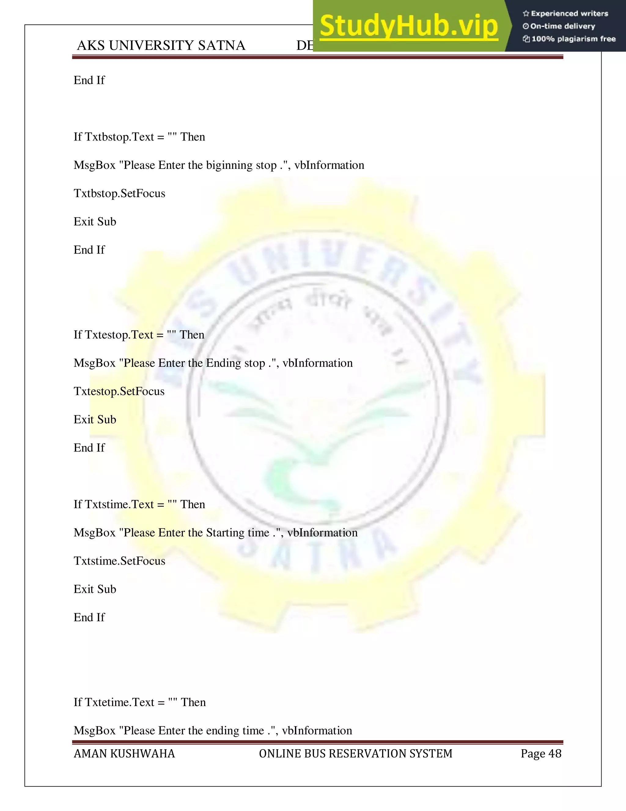 AKS UNIVERSITY SATNA DEPARTMENT OF COMPUTER SCIENCE
AMAN KUSHWAHA ONLINE BUS RESERVATION SYSTEM Page 48
End If
If Txtbstop.Text = "" Then
MsgBox "Please Enter the biginning stop .", vbInformation
Txtbstop.SetFocus
Exit Sub
End If
If Txtestop.Text = "" Then
MsgBox "Please Enter the Ending stop .", vbInformation
Txtestop.SetFocus
Exit Sub
End If
If Txtstime.Text = "" Then
MsgBox "Please Enter the Starting time .", vbInformation
Txtstime.SetFocus
Exit Sub
End If
If Txtetime.Text = "" Then
MsgBox "Please Enter the ending time .", vbInformation
 