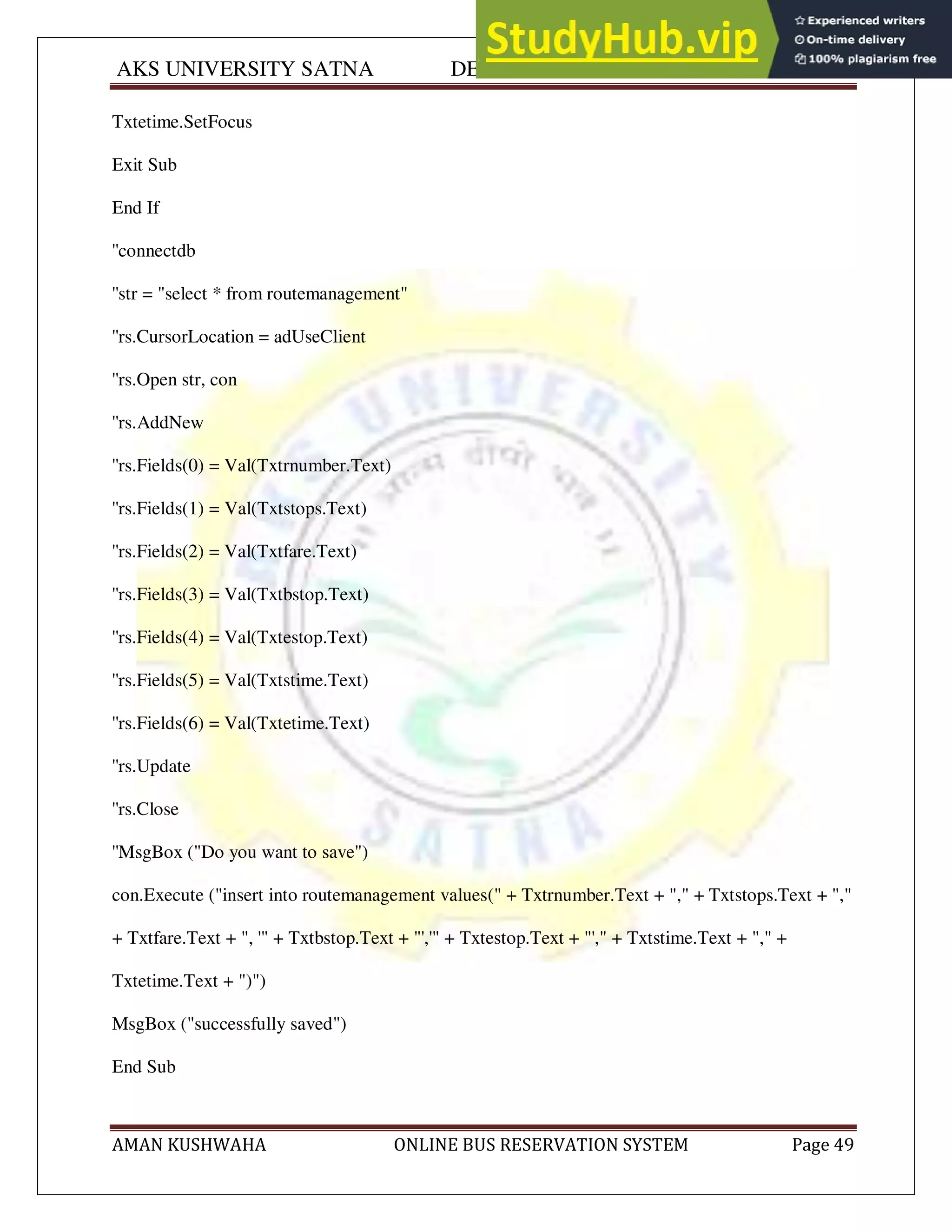 AKS UNIVERSITY SATNA DEPARTMENT OF COMPUTER SCIENCE
AMAN KUSHWAHA ONLINE BUS RESERVATION SYSTEM Page 49
Txtetime.SetFocus
Exit Sub
End If
''connectdb
''str = "select * from routemanagement"
''rs.CursorLocation = adUseClient
''rs.Open str, con
''rs.AddNew
''rs.Fields(0) = Val(Txtrnumber.Text)
''rs.Fields(1) = Val(Txtstops.Text)
''rs.Fields(2) = Val(Txtfare.Text)
''rs.Fields(3) = Val(Txtbstop.Text)
''rs.Fields(4) = Val(Txtestop.Text)
''rs.Fields(5) = Val(Txtstime.Text)
''rs.Fields(6) = Val(Txtetime.Text)
''rs.Update
''rs.Close
''MsgBox ("Do you want to save")
con.Execute ("insert into routemanagement values(" + Txtrnumber.Text + "," + Txtstops.Text + ","
+ Txtfare.Text + ", '" + Txtbstop.Text + "','" + Txtestop.Text + "'," + Txtstime.Text + "," +
Txtetime.Text + ")")
MsgBox ("successfully saved")
End Sub
 