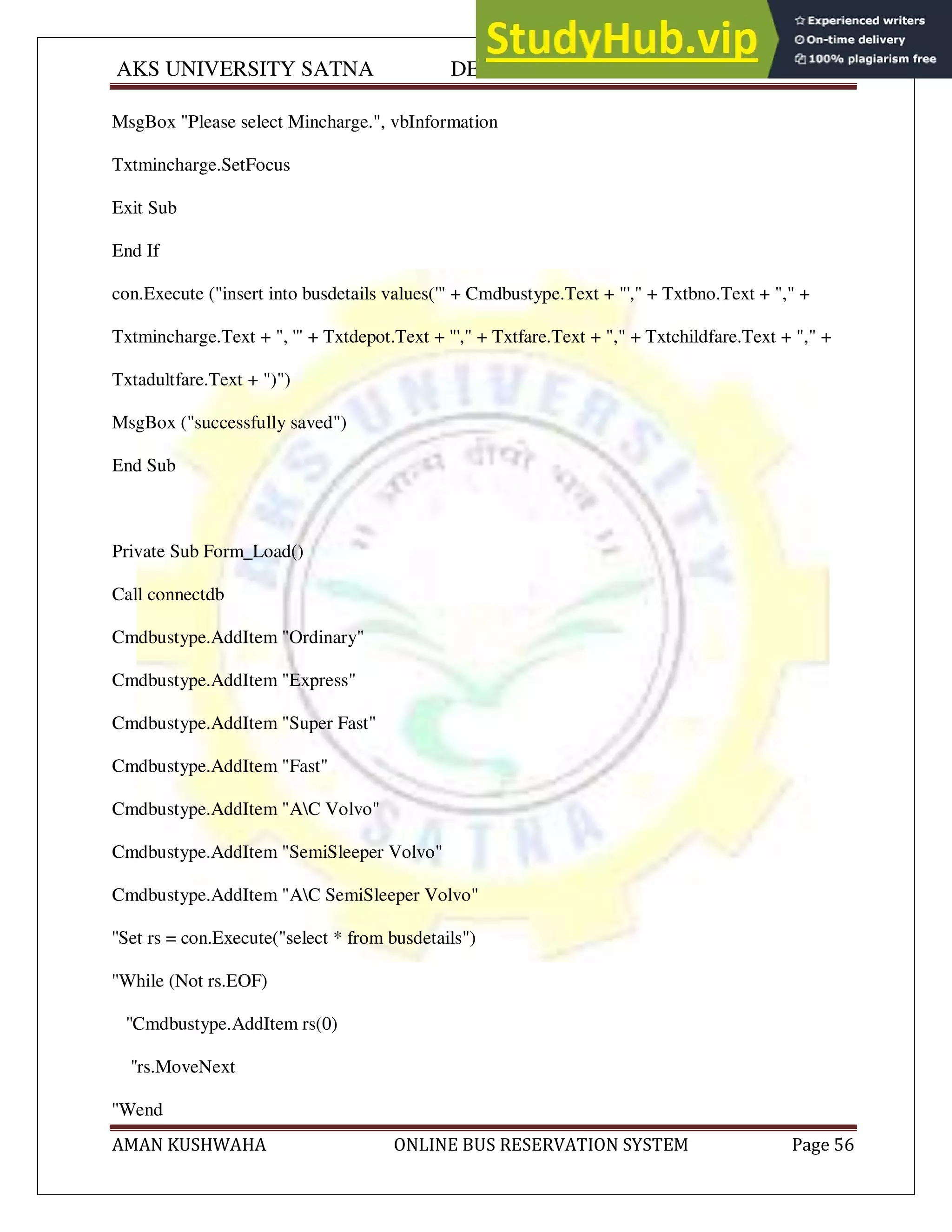 AKS UNIVERSITY SATNA DEPARTMENT OF COMPUTER SCIENCE
AMAN KUSHWAHA ONLINE BUS RESERVATION SYSTEM Page 56
MsgBox "Please select Mincharge.", vbInformation
Txtmincharge.SetFocus
Exit Sub
End If
con.Execute ("insert into busdetails values('" + Cmdbustype.Text + "'," + Txtbno.Text + "," +
Txtmincharge.Text + ", '" + Txtdepot.Text + "'," + Txtfare.Text + "," + Txtchildfare.Text + "," +
Txtadultfare.Text + ")")
MsgBox ("successfully saved")
End Sub
Private Sub Form_Load()
Call connectdb
Cmdbustype.AddItem "Ordinary"
Cmdbustype.AddItem "Express"
Cmdbustype.AddItem "Super Fast"
Cmdbustype.AddItem "Fast"
Cmdbustype.AddItem "AC Volvo"
Cmdbustype.AddItem "SemiSleeper Volvo"
Cmdbustype.AddItem "AC SemiSleeper Volvo"
''Set rs = con.Execute("select * from busdetails")
''While (Not rs.EOF)
''Cmdbustype.AddItem rs(0)
''rs.MoveNext
''Wend
 
