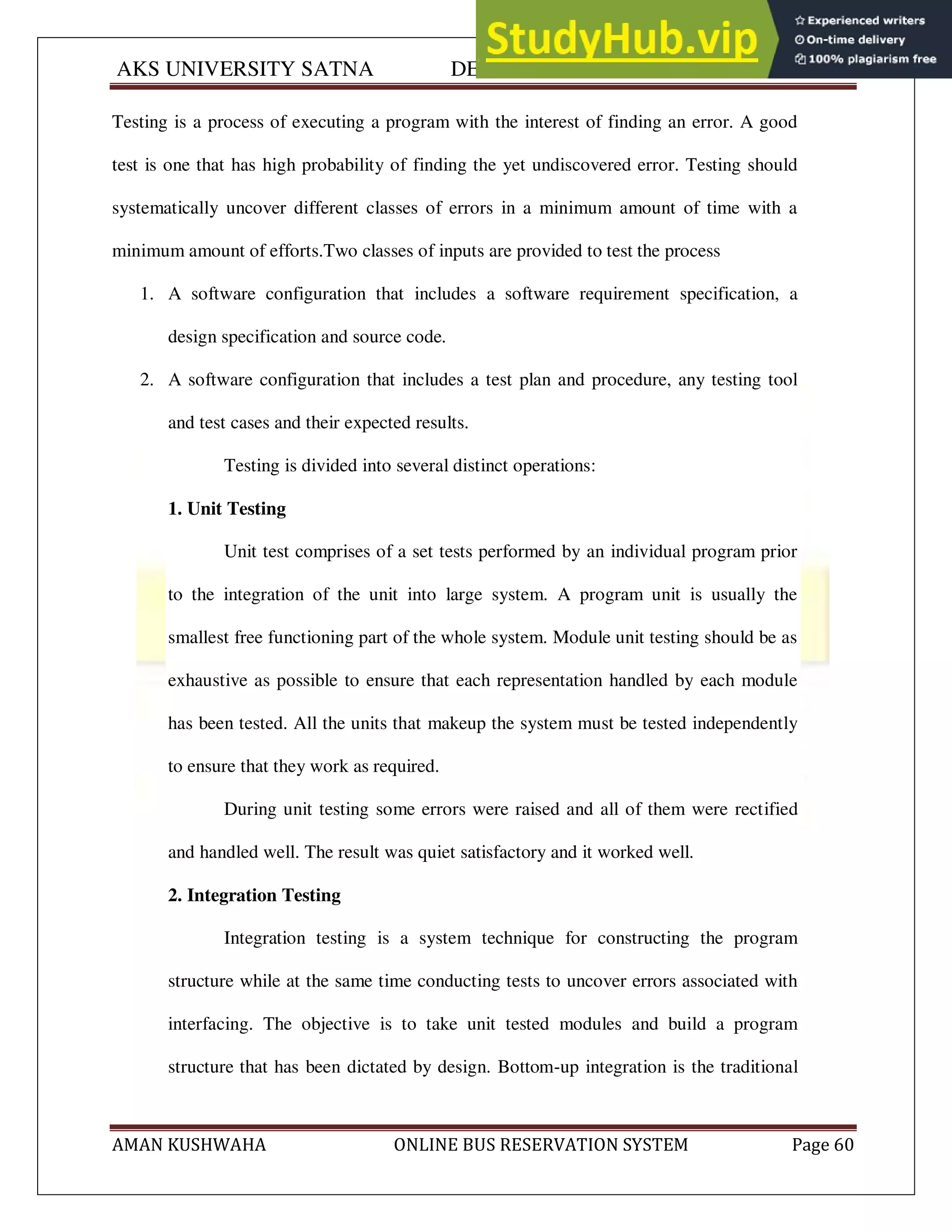 AKS UNIVERSITY SATNA DEPARTMENT OF COMPUTER SCIENCE
AMAN KUSHWAHA ONLINE BUS RESERVATION SYSTEM Page 60
Testing is a process of executing a program with the interest of finding an error. A good
test is one that has high probability of finding the yet undiscovered error. Testing should
systematically uncover different classes of errors in a minimum amount of time with a
minimum amount of efforts.Two classes of inputs are provided to test the process
1. A software configuration that includes a software requirement specification, a
design specification and source code.
2. A software configuration that includes a test plan and procedure, any testing tool
and test cases and their expected results.
Testing is divided into several distinct operations:
1. Unit Testing
Unit test comprises of a set tests performed by an individual program prior
to the integration of the unit into large system. A program unit is usually the
smallest free functioning part of the whole system. Module unit testing should be as
exhaustive as possible to ensure that each representation handled by each module
has been tested. All the units that makeup the system must be tested independently
to ensure that they work as required.
During unit testing some errors were raised and all of them were rectified
and handled well. The result was quiet satisfactory and it worked well.
2. Integration Testing
Integration testing is a system technique for constructing the program
structure while at the same time conducting tests to uncover errors associated with
interfacing. The objective is to take unit tested modules and build a program
structure that has been dictated by design. Bottom-up integration is the traditional
 