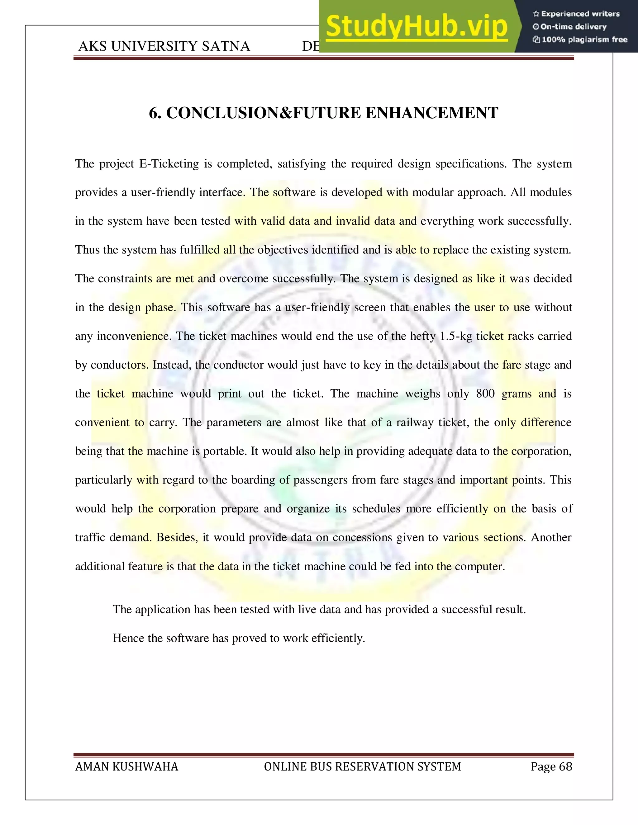 AKS UNIVERSITY SATNA DEPARTMENT OF COMPUTER SCIENCE
AMAN KUSHWAHA ONLINE BUS RESERVATION SYSTEM Page 68
6. CONCLUSION&FUTURE ENHANCEMENT
The project E-Ticketing is completed, satisfying the required design specifications. The system
provides a user-friendly interface. The software is developed with modular approach. All modules
in the system have been tested with valid data and invalid data and everything work successfully.
Thus the system has fulfilled all the objectives identified and is able to replace the existing system.
The constraints are met and overcome successfully. The system is designed as like it was decided
in the design phase. This software has a user-friendly screen that enables the user to use without
any inconvenience. The ticket machines would end the use of the hefty 1.5-kg ticket racks carried
by conductors. Instead, the conductor would just have to key in the details about the fare stage and
the ticket machine would print out the ticket. The machine weighs only 800 grams and is
convenient to carry. The parameters are almost like that of a railway ticket, the only difference
being that the machine is portable. It would also help in providing adequate data to the corporation,
particularly with regard to the boarding of passengers from fare stages and important points. This
would help the corporation prepare and organize its schedules more efficiently on the basis of
traffic demand. Besides, it would provide data on concessions given to various sections. Another
additional feature is that the data in the ticket machine could be fed into the computer.
The application has been tested with live data and has provided a successful result.
Hence the software has proved to work efficiently.
 