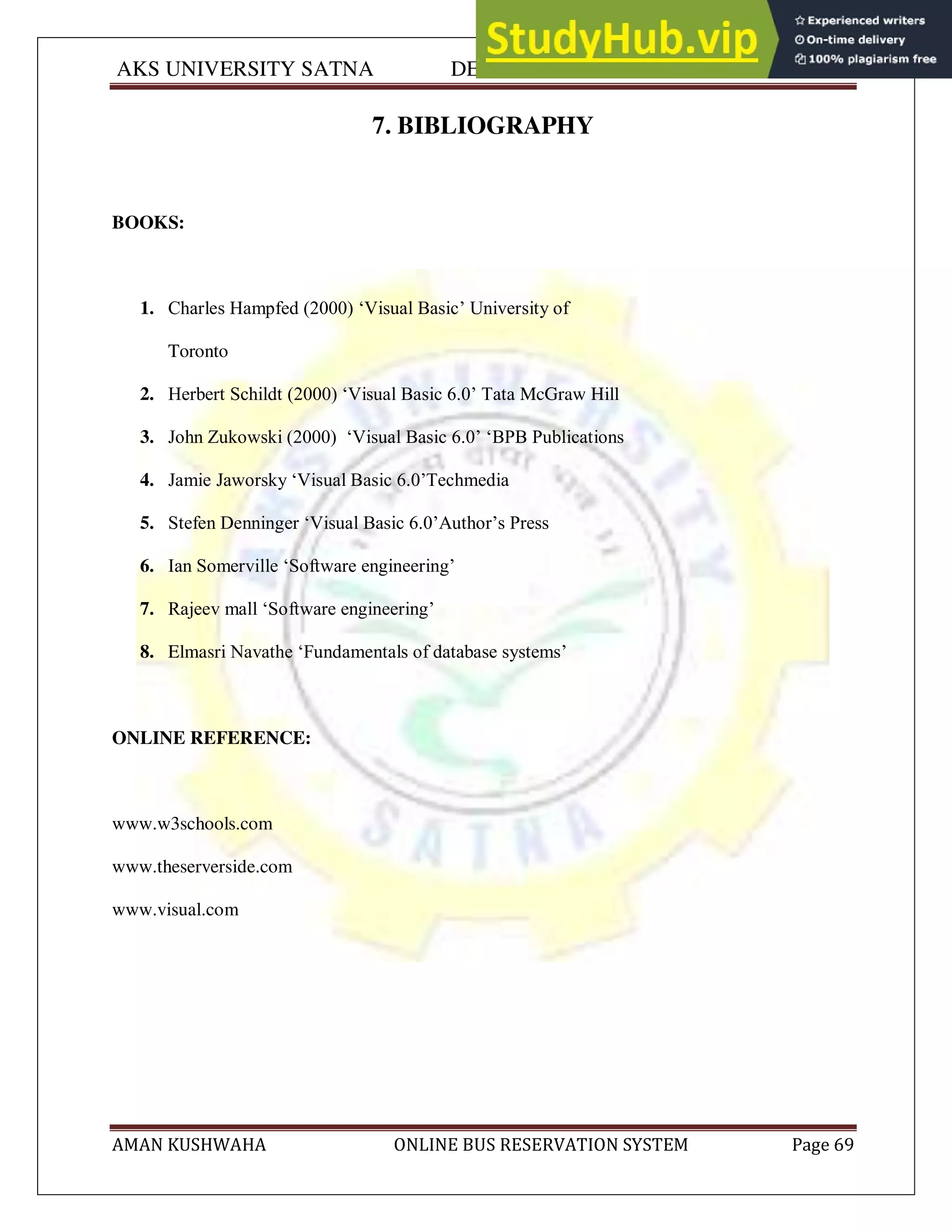 AKS UNIVERSITY SATNA DEPARTMENT OF COMPUTER SCIENCE
AMAN KUSHWAHA ONLINE BUS RESERVATION SYSTEM Page 69
7. BIBLIOGRAPHY
BOOKS:
1. Charles Hampfed (2000) ‘Visual Basic’ University of
Toronto
2. Herbert Schildt (2000) ‘Visual Basic 6.0’ Tata McGraw Hill
3. John Zukowski (2000) ‘Visual Basic 6.0’ ‘BPB Publications
4. Jamie Jaworsky ‘Visual Basic 6.0’Techmedia
5. Stefen Denninger ‘Visual Basic 6.0’Author’s Press
6. Ian Somerville ‘Software engineering’
7. Rajeev mall ‘Software engineering’
8. Elmasri Navathe ‘Fundamentals of database systems’
ONLINE REFERENCE:
www.w3schools.com
www.theserverside.com
www.visual.com
 