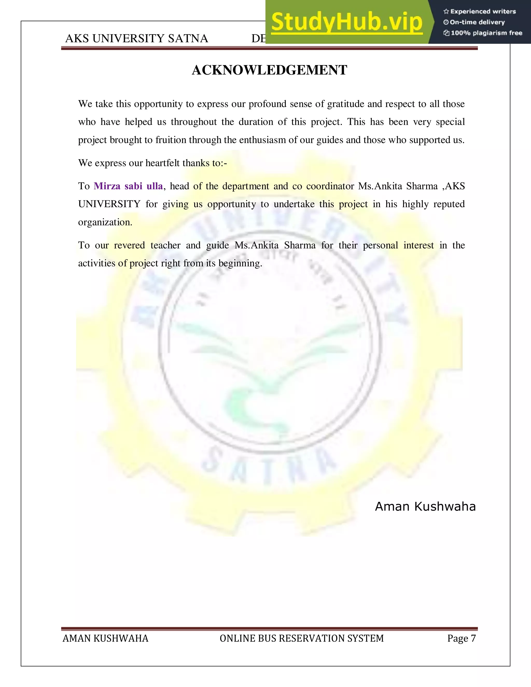 AKS UNIVERSITY SATNA DEPARTMENT OF COMPUTER SCIENCE
AMAN KUSHWAHA ONLINE BUS RESERVATION SYSTEM Page 7
ACKNOWLEDGEMENT
We take this opportunity to express our profound sense of gratitude and respect to all those
who have helped us throughout the duration of this project. This has been very special
project brought to fruition through the enthusiasm of our guides and those who supported us.
We express our heartfelt thanks to:-
To Mirza sabi ulla, head of the department and co coordinator Ms.Ankita Sharma ,AKS
UNIVERSITY for giving us opportunity to undertake this project in his highly reputed
organization.
To our revered teacher and guide Ms.Ankita Sharma for their personal interest in the
activities of project right from its beginning.
Aman Kushwaha
 