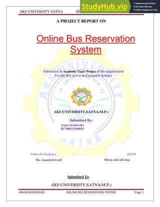 AKS UNIVERSITY SATNA DEPARTMENT OF COMPUTER SCIENCE
AMAN KUSHWAHA ONLINE BUS RESERVATION SYSTEM Page 1
A PROJECT REPORT ON
Online Bus Reservation
System
Submitted in Academic Major Project of the requirement
For the BA sem-6 in Computer Science
AKS UNIVERSITY,SATNA(M.P.)
Submitted By:
Under the Guidance: H.O.D
Submitted To
AKS UNIVERSITY,SATNA(M.P.)
Aman Kushwaha
B1708R13300029
Abhinav Mishra
Ms. Anand dwivedi Mirza sabi ulla beg
 