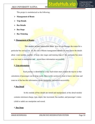 AKS UNIVERSITY SATNA DEPARTMENT OF COMPUTER SCIENCE
AMAN KUSHWAHA ONLINE BUS RESERVATION SYSTEM Page 10
This project is modularized as the following:
 Management of Route
 Trip Details
 Bus Details
 Bus Stops
 Bus Ticketing
1. Management of Routes
This module include information about how we can Manage the routes for a
particular bus services so In the case of Route management module we must know the details
about route number, number of stops ,fare stages and running time of the particular bus more
over we want to manipulate and stored these information successfully.
2. Trip information
Each journey is identified as a trip. Each ticket must contain the trip no so that
calculation of passenger can be done easily. Here in this section we want to know start time and
route no of the bus this information can be manipulate and stored successfully.
3. Bus Detail
In this module all bus details are stored and manipulated, in bus detail module
contains minimum charge, type, depot, fare increment, bus number, and passenger’s states
(child or adult) are manipulate and stored.
4. Bus Stops
 