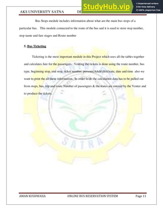 AKS UNIVERSITY SATNA DEPARTMENT OF COMPUTER SCIENCE
AMAN KUSHWAHA ONLINE BUS RESERVATION SYSTEM Page 11
Bus Stops module includes information about what are the main bus stops of a
particular bus. This module connected to the route of the bus and it is used to store stop number,
stop name and fare stages and Route number
5. Bus Ticketing
Ticketing is the most important module in this Project which uses all the tables together
and calculates fare for the passengers. Venting the tickets is done using the route number, bus
type, beginning stop, end stop, ticket number, persons(Adult/child)rate, date and time also we
want to print the all these information. In order to do the calculation data has to be pulled out
from stops, bus, trip and route.Number of passengers & the states are entered by the Venter and
to produce the tickets.
 