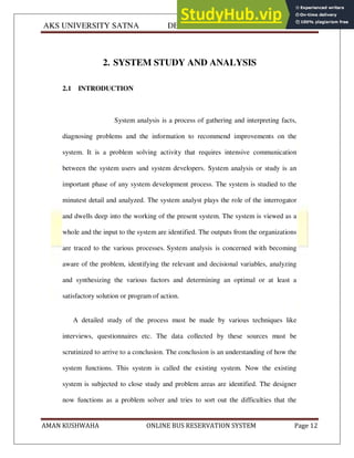 AKS UNIVERSITY SATNA DEPARTMENT OF COMPUTER SCIENCE
AMAN KUSHWAHA ONLINE BUS RESERVATION SYSTEM Page 12
2. SYSTEM STUDY AND ANALYSIS
2.1 INTRODUCTION
System analysis is a process of gathering and interpreting facts,
diagnosing problems and the information to recommend improvements on the
system. It is a problem solving activity that requires intensive communication
between the system users and system developers. System analysis or study is an
important phase of any system development process. The system is studied to the
minutest detail and analyzed. The system analyst plays the role of the interrogator
and dwells deep into the working of the present system. The system is viewed as a
whole and the input to the system are identified. The outputs from the organizations
are traced to the various processes. System analysis is concerned with becoming
aware of the problem, identifying the relevant and decisional variables, analyzing
and synthesizing the various factors and determining an optimal or at least a
satisfactory solution or program of action.
A detailed study of the process must be made by various techniques like
interviews, questionnaires etc. The data collected by these sources must be
scrutinized to arrive to a conclusion. The conclusion is an understanding of how the
system functions. This system is called the existing system. Now the existing
system is subjected to close study and problem areas are identified. The designer
now functions as a problem solver and tries to sort out the difficulties that the
 