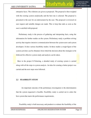 AKS UNIVERSITY SATNA DEPARTMENT OF COMPUTER SCIENCE
AMAN KUSHWAHA ONLINE BUS RESERVATION SYSTEM Page 13
enterprise faces. The solutions are given as proposals. The proposal is then weighed
with the existing system analytically and the best one is selected. The proposal is
presented to the user for an endorsement by the user. The proposal is reviewed on
user request and suitable changes are made. This is loop that ends as soon as the
user is satisfied with proposal.
Preliminary study is the process of gathering and interpreting facts, using the
information for further studies on the system. Preliminary study is problem solving
activity that requires intensive communication between the system users and system
developers. It does various feasibility studies. In these studies a rough figure of the
system activities can be obtained, from which the decision about the strategies to be
followed for effective system study and analysis can be taken.
Here in the project E-Ticketing, a detailed study of existing system is carried
along with all the steps in system analysis. An idea for creating a better project was
carried and the next steps were followed.
2.2 FEASIBILITY STUDY
An important outcome of the preliminary investigation is the determination
that the system requested is feasible. Feasibility study is carried out to select the
best system that meets the performance requirements.
Feasibility study is both necessary and prudent to evaluate the feasibility of the
 
