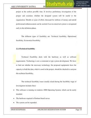 AKS UNIVERSITY SATNA DEPARTMENT OF COMPUTER SCIENCE
AMAN KUSHWAHA ONLINE BUS RESERVATION SYSTEM Page 14
project at the earliest possible time. It involves preliminary investigation of the
project and examines whether the designed system will be useful to the
organization. Months or years of effort, thousand for millions of money and untold
professional embarrassment can be averted if an in-conceived system is recognized
early in the definition phase.
The different types of feasibility are: Technical feasibility, Operational
feasibility, Economical feasibility.
2.2.1Technical feasibility
Technical Feasibility deals with the hardware as well as software
requirements. Technology is not a constraint to type system development. We have
to find out whether the necessary technology, the proposed equipments have the
capacity to hold the data, which is used in the project, should be checked to carryout
this technical feasibility.
The technical feasibility issues usually raised during the feasibility stage of
investigation includes these
 This software is running in windows 2000 Operating System, which can be easily
installed.
 The hardware required is Pentium based server.
 The system can be expanded.
 