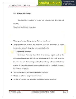 AKS UNIVERSITY SATNA DEPARTMENT OF COMPUTER SCIENCE
AMAN KUSHWAHA ONLINE BUS RESERVATION SYSTEM Page 15
2.2.2 Behavioral Feasibility
This feasibility test asks if the system will work when it is developed and
installed.
Operational feasibility in this project:
 The proposed system offers greater level of user-friendliness.
 The proposed system produces best results and gives high performance. It can be
implemented easily .So this project is operationally feasible.
2.2.3 Economical feasibility
Economical Feasibility deals about the economical impact faced by the
organization to implement a new system. Financial benefits must equal or exceed
the costs. The cost of conducting a full system, including software and hardware
cost for the class of application being considered should be evaluated. Economic
Feasibility in this project:
 The cost to conduct a full system investigation is possible.
 There is no additional manpower requirement.
 There is no additional cost involved in maintaining the proposed system.
 