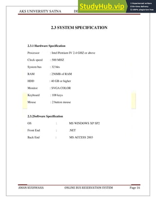 AKS UNIVERSITY SATNA DEPARTMENT OF COMPUTER SCIENCE
AMAN KUSHWAHA ONLINE BUS RESERVATION SYSTEM Page 16
2.3 SYSTEM SPECIFICATION
2.3.1 Hardware Specification
Processor : Intel Pentium IV 2.4 GHZ or above
Clock speed : 500 MHZ
System bus : 32 bits
RAM : 256MB of RAM
HDD : 40 GB or higher
Monitor : SVGA COLOR
Keyboard : 108 keys
Mouse : 2 button mouse
2.3.2Software Specification
OS : MS WINDOWS XP SP2
Front End : .NET
Back End : MS ACCESS 2003
 