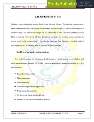 AKS UNIVERSITY SATNA DEPARTMENT OF COMPUTER SCIENCE
AMAN KUSHWAHA ONLINE BUS RESERVATION SYSTEM Page 17
2.4EXISTING SYSTEM
Existing system refers to the system that is being followed till now. The existing system requires
more computational time, more manual calculations, and the complexity involved in Selection of
features is high. The other disadvantages are lack of security of data, Deficiency of Data accuracy,
Time consuming etc.To avoid all these limitations and make the working more accurately the
system needs to be computerized. Here in the Electronic bus ticketing, a detailed study of
existing system is carried along with all the steps in system analysis.
2.4.1Draw backs of existing system.
Here in the Electronic bus ticketing, a detailed study of existing system is carried along with
all the steps in system analysis. An idea for creating a better project was carried and the next steps
were followed.
 Lack of security of data.
 More man power.
 Time consuming.
 Consumes large volume of pare work.
 Needs manual calculations.
 No direct role for the higher officials.
 Damage of machines due to lack of attention.
 