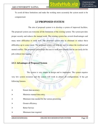 AKS UNIVERSITY SATNA DEPARTMENT OF COMPUTER SCIENCE
AMAN KUSHWAHA ONLINE BUS RESERVATION SYSTEM Page 18
To avoid all these limitations and make the working more accurately the system needs to be
computerized.
2.5 PROPOSED SYSTEM
The aim of proposed system is to develop a system of improved facilities.
The proposed system can overcome all the limitations of the existing system. The system provides
proper security and reduces the manual work. The existing system has several disadvantages and
many more difficulties to work well. The proposed system tries to eliminate or reduce these
difficulties up to some extent. The proposed system will help the user to reduce the workload and
mental conflict. The proposed system helps the user to work user friendly and he can easily do his
jobs without time lagging.
2.5.1 Advantages of Proposed System
The system is very simple in design and to implement. The system requires
very low system resources and the system will work in almost all configurations. It has got
following features
 Ensure data accuracy.
 Minimize manual data entry.
 Minimum time needed for the various processing
 Greater efficiency
 Better Service
 Minimum time required
 
