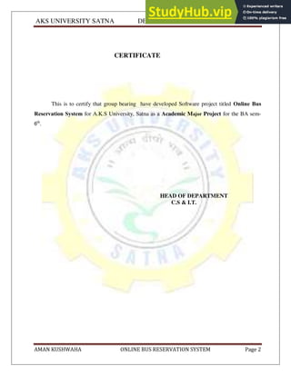 AKS UNIVERSITY SATNA DEPARTMENT OF COMPUTER SCIENCE
AMAN KUSHWAHA ONLINE BUS RESERVATION SYSTEM Page 2
CERTIFICATE
This is to certify that group bearing have developed Software project titled Online Bus
Reservation System for A.K.S University, Satna as a Academic Major Project for the BA sem-
6th
.
HEAD OF DEPARTMENT
C.S & I.T.
 