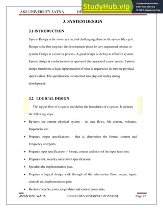 AKS UNIVERSITY SATNA DEPARTMENT OF COMPUTER SCIENCE
AMAN KUSHWAHA ONLINE BUS RESERVATION SYSTEM Page 20
3. SYSTEM DESIGN
3.1 INTRODUCTION
System Design is the most creative and challenging phase in the system life cycle.
Design is the first step into the development phase for any engineered product or
system. Design is a creative process. A good design is the key to effective system.
System design is a solution how to approach the creation of a new system. System
design transforms a logic representation of what is required to do into the physical
specification. The specification is converted into physical reality during
development.
3.2 LOGICAL DESIGN
The logical flow of a system and define the boundaries of a system. It includes
the following steps:
 Reviews the current physical system – its data flows, file content, volumes,
frequencies etc.
 Prepares output specifications – that is, determines the format, content and
Frequency of reports.
 Prepares input specifications – format, content and most of the input functions.
 Prepares edit, security and control specifications.
 Specifies the implementation plan.
 Prepares a logical design walk through of the information flow, output, input,
controls and implementation plan.
 Reviews benefits, costs, target dates and system constraints.
 