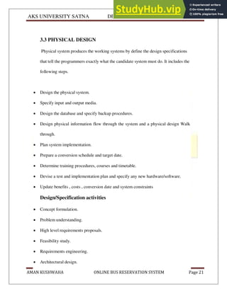 AKS UNIVERSITY SATNA DEPARTMENT OF COMPUTER SCIENCE
AMAN KUSHWAHA ONLINE BUS RESERVATION SYSTEM Page 21
3.3 PHYSICAL DESIGN
Physical system produces the working systems by define the design specifications
that tell the programmers exactly what the candidate system must do. It includes the
following steps.
 Design the physical system.
 Specify input and output media.
 Design the database and specify backup procedures.
 Design physical information flow through the system and a physical design Walk
through.
 Plan system implementation.
 Prepare a conversion schedule and target date.
 Determine training procedures, courses and timetable.
 Devise a test and implementation plan and specify any new hardware/software.
 Update benefits , costs , conversion date and system constraints
Design/Specification activities
 Concept formulation.
 Problem understanding.
 High level requirements proposals.
 Feasibility study.
 Requirements engineering.
 Architectural design.
 