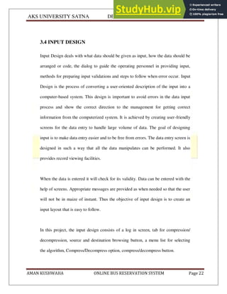 AKS UNIVERSITY SATNA DEPARTMENT OF COMPUTER SCIENCE
AMAN KUSHWAHA ONLINE BUS RESERVATION SYSTEM Page 22
3.4 INPUT DESIGN
Input Design deals with what data should be given as input, how the data should be
arranged or code, the dialog to guide the operating personnel in providing input,
methods for preparing input validations and steps to follow when error occur. Input
Design is the process of converting a user-oriented description of the input into a
computer-based system. This design is important to avoid errors in the data input
process and show the correct direction to the management for getting correct
information from the computerized system. It is achieved by creating user-friendly
screens for the data entry to handle large volume of data. The goal of designing
input is to make data entry easier and to be free from errors. The data entry screen is
designed in such a way that all the data manipulates can be performed. It also
provides record viewing facilities.
When the data is entered it will check for its validity. Data can be entered with the
help of screens. Appropriate messages are provided as when needed so that the user
will not be in maize of instant. Thus the objective of input design is to create an
input layout that is easy to follow.
In this project, the input design consists of a log in screen, tab for compression/
decompression, source and destination browsing button, a menu list for selecting
the algorithm, Compress/Decompress option, compress/decompress button.
 