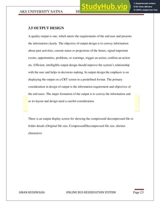 AKS UNIVERSITY SATNA DEPARTMENT OF COMPUTER SCIENCE
AMAN KUSHWAHA ONLINE BUS RESERVATION SYSTEM Page 23
3.5 OUTPUT DESIGN
A quality output is one, which meets the requirements of the end user and presents
the information clearly. The objective of output design is to convey information
about past activities, current status or projections of the future, signal important
events, opportunities, problems, or warnings, trigger an action, confirm an action
etc. Efficient, intelligible output design should improve the system’s relationship
with the user and helps in decisions making. In output design the emphasis is on
displaying the output on a CRT screen in a predefined format. The primary
consideration in design of output is the information requirement and objectives of
the end users. The major formation of the output is to convey the information and
so its layout and design need a careful consideration.
There is an output display screen for showing the compressed/ decompressed file or
folder details (Original file size, Compressed/Decompressed file size, distinct
characters)
 