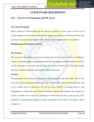 AKS UNIVERSITY SATNA DEPARTMENT OF COMPUTER SCIENCE
AMAN KUSHWAHA ONLINE BUS RESERVATION SYSTEM Page 30
3.9 SOFTWARE DESCRIPTION
3.9.1 Overview of Visual Basic and MS Access
The Control Properties
Before writing an event procedure for the control to response to a user's input, you have to set
certain properties for the control to determine its appearance and how it will work with the event
procedure. You can set the properties of the controls in the properties window or at runtime.
Handling some of the common controls
The Text Box
The text box is the standard control for accepting input from the user as well as to display the
output. It can handle string (text) and numeric data but not images or pictures. String in a text box
can be converted to a numeric data by using the function Val(text). The following example
illustrates a simple program that processes the input from the user.
Example
In this program, two text boxes are inserted into the form together with a few labels. The two text
boxes are used to accept inputs from the user and one of the labels will be used to display the sum
of two numbers that are entered into the two text boxes. Besides, a command button is also
programmed to calculate the sum of the two numbers using the plus operator. The program use
creates a variable sum to accept the summation of values from text box 1 and text box 2.The
procedure to calculate and to display the output on the label is shown below. The output is shown
in Figure 3.2
 