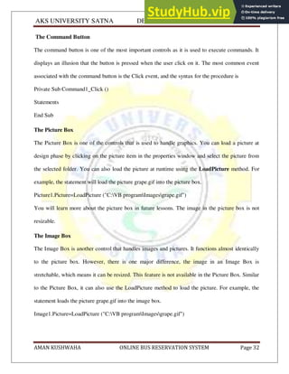 AKS UNIVERSITY SATNA DEPARTMENT OF COMPUTER SCIENCE
AMAN KUSHWAHA ONLINE BUS RESERVATION SYSTEM Page 32
The Command Button
The command button is one of the most important controls as it is used to execute commands. It
displays an illusion that the button is pressed when the user click on it. The most common event
associated with the command button is the Click event, and the syntax for the procedure is
Private Sub Command1_Click ()
Statements
End Sub
The Picture Box
The Picture Box is one of the controls that is used to handle graphics. You can load a picture at
design phase by clicking on the picture item in the properties window and select the picture from
the selected folder. You can also load the picture at runtime using the LoadPicture method. For
example, the statement will load the picture grape.gif into the picture box.
Picture1.Picture=LoadPicture ("C:VB programImagesgrape.gif")
You will learn more about the picture box in future lessons. The image in the picture box is not
resizable.
The Image Box
The Image Box is another control that handles images and pictures. It functions almost identically
to the picture box. However, there is one major difference, the image in an Image Box is
stretchable, which means it can be resized. This feature is not available in the Picture Box. Similar
to the Picture Box, it can also use the LoadPicture method to load the picture. For example, the
statement loads the picture grape.gif into the image box.
Image1.Picture=LoadPicture ("C:VB programImagesgrape.gif")
 