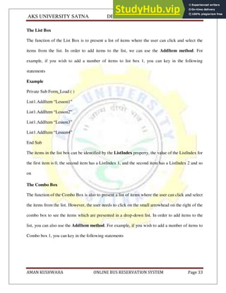 AKS UNIVERSITY SATNA DEPARTMENT OF COMPUTER SCIENCE
AMAN KUSHWAHA ONLINE BUS RESERVATION SYSTEM Page 33
The List Box
The function of the List Box is to present a list of items where the user can click and select the
items from the list. In order to add items to the list, we can use the AddItem method. For
example, if you wish to add a number of items to list box 1, you can key in the following
statements
Example
Private Sub Form_Load ( )
List1.AddItem “Lesson1”
List1.AddItem “Lesson2”
List1.AddItem “Lesson3”
List1.AddItem “Lesson4”
End Sub
The items in the list box can be identified by the ListIndex property, the value of the ListIndex for
the first item is 0, the second item has a ListIndex 1, and the second item has a ListIndex 2 and so
on
The Combo Box
The function of the Combo Box is also to present a list of items where the user can click and select
the items from the list. However, the user needs to click on the small arrowhead on the right of the
combo box to see the items which are presented in a drop-down list. In order to add items to the
list, you can also use the AddItem method. For example, if you wish to add a number of items to
Combo box 1, you can key in the following statements
 