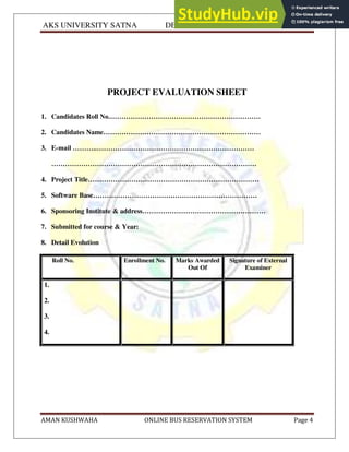 AKS UNIVERSITY SATNA DEPARTMENT OF COMPUTER SCIENCE
AMAN KUSHWAHA ONLINE BUS RESERVATION SYSTEM Page 4
PROJECT EVALUATION SHEET
1. Candidates Roll No.…………………………………………………………
2. Candidates Name……………………………………………………………
3. E-mail ………..……………………………………………………………
………………………………………………………………………………
4. Project Title…………………………………………………………………
5. Software Base………………………………………………………………
6. Sponsoring Institute & address………………………………………………
7. Submitted for course & Year:
8. Detail Evolution
Roll No. Enrollment No. Marks Awarded
Out Of
Signature of External
Examiner
1.
2.
3.
4.
 