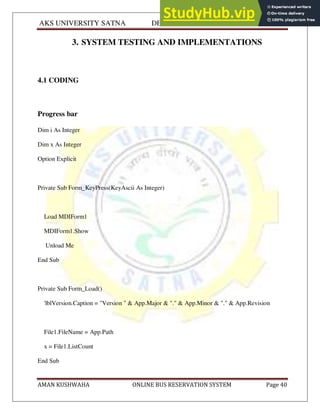 AKS UNIVERSITY SATNA DEPARTMENT OF COMPUTER SCIENCE
AMAN KUSHWAHA ONLINE BUS RESERVATION SYSTEM Page 40
3. SYSTEM TESTING AND IMPLEMENTATIONS
4.1 CODING
Progress bar
Dim i As Integer
Dim x As Integer
Option Explicit
Private Sub Form_KeyPress(KeyAscii As Integer)
Load MDIForm1
MDIForm1.Show
Unload Me
End Sub
Private Sub Form_Load()
'lblVersion.Caption = "Version " & App.Major & "." & App.Minor & "." & App.Revision
File1.FileName = App.Path
x = File1.ListCount
End Sub
 