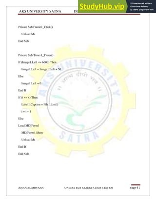 AKS UNIVERSITY SATNA DEPARTMENT OF COMPUTER SCIENCE
AMAN KUSHWAHA ONLINE BUS RESERVATION SYSTEM Page 41
Private Sub Frame1_Click()
Unload Me
End Sub
Private Sub Timer1_Timer()
If (Image1.Left <= 6600) Then
Image1.Left = Image1.Left + 50
Else
Image1.Left = 0
End If
If (i <= x) Then
Label1.Caption = File1.List(i)
i = i + 1
Else
Load MDIForm1
MDIForm1.Show
Unload Me
End If
End Sub
 