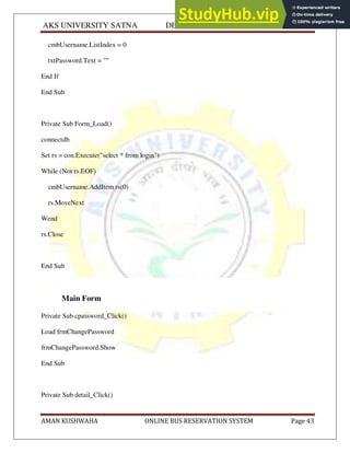 AKS UNIVERSITY SATNA DEPARTMENT OF COMPUTER SCIENCE
AMAN KUSHWAHA ONLINE BUS RESERVATION SYSTEM Page 43
cmbUsername.ListIndex = 0
txtPassword.Text = ""
End If
End Sub
Private Sub Form_Load()
connectdb
Set rs = con.Execute("select * from login")
While (Not rs.EOF)
cmbUsername.AddItem rs(0)
rs.MoveNext
Wend
rs.Close
End Sub
Main Form
Private Sub cpassword_Click()
Load frmChangePassword
frmChangePassword.Show
End Sub
Private Sub detail_Click()
 