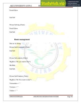 AKS UNIVERSITY SATNA DEPARTMENT OF COMPUTER SCIENCE
AMAN KUSHWAHA ONLINE BUS RESERVATION SYSTEM Page 46
Form4.Show
End Sub
Private Sub trip_Click()
Form5.Show
End Sub
Route management
Dim str As String
Private Sub Command1_Click()
End Sub
Private Sub cmdexit_Click()
MsgBox ("Do you want to Exit")
Me.Hide
End Sub
Private Sub Cmdnew_Click()
MsgBox ("Do You want to clear")
Txtrnumber = " "
Txtstops = " "
Txtfare = " "
 