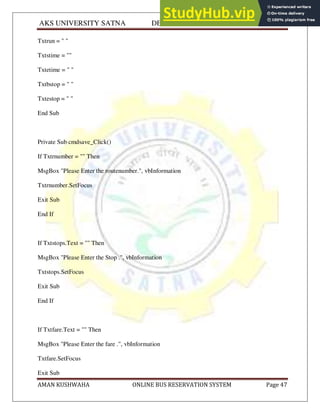 AKS UNIVERSITY SATNA DEPARTMENT OF COMPUTER SCIENCE
AMAN KUSHWAHA ONLINE BUS RESERVATION SYSTEM Page 47
Txtrun = " "
Txtstime = ""
Txtetime = " "
Txtbstop = " "
Txtestop = " "
End Sub
Private Sub cmdsave_Click()
If Txtrnumber = "" Then
MsgBox "Please Enter the routenumber.", vbInformation
Txtrnumber.SetFocus
Exit Sub
End If
If Txtstops.Text = "" Then
MsgBox "Please Enter the Stop .", vbInformation
Txtstops.SetFocus
Exit Sub
End If
If Txtfare.Text = "" Then
MsgBox "Please Enter the fare .", vbInformation
Txtfare.SetFocus
Exit Sub
 
