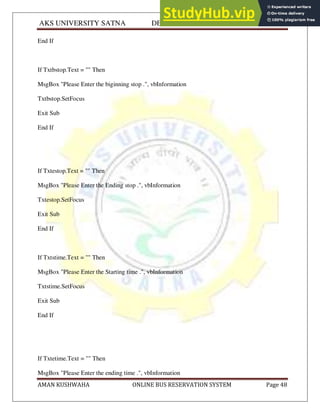 AKS UNIVERSITY SATNA DEPARTMENT OF COMPUTER SCIENCE
AMAN KUSHWAHA ONLINE BUS RESERVATION SYSTEM Page 48
End If
If Txtbstop.Text = "" Then
MsgBox "Please Enter the biginning stop .", vbInformation
Txtbstop.SetFocus
Exit Sub
End If
If Txtestop.Text = "" Then
MsgBox "Please Enter the Ending stop .", vbInformation
Txtestop.SetFocus
Exit Sub
End If
If Txtstime.Text = "" Then
MsgBox "Please Enter the Starting time .", vbInformation
Txtstime.SetFocus
Exit Sub
End If
If Txtetime.Text = "" Then
MsgBox "Please Enter the ending time .", vbInformation
 