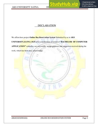 AKS UNIVERSITY SATNA DEPARTMENT OF COMPUTER SCIENCE
AMAN KUSHWAHA ONLINE BUS RESERVATION SYSTEM Page 5
DECLARATION
We affirm here project Online Bus Reservation System Submitted by us in AKS
UNIVERSITY,SATNA (M.P.).For consideration of award of “BACHELOR OF COMPUTER
APPLICATION” embodies our own works, accept guidence and suggestion received during the
work, which has been duly acknowledge.
 