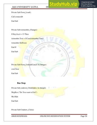 AKS UNIVERSITY SATNA DEPARTMENT OF COMPUTER SCIENCE
AMAN KUSHWAHA ONLINE BUS RESERVATION SYSTEM Page 50
Private Sub Form_Load()
Call connectdb
End Sub
Private Sub txtrnumber_Change()
If KeyAscii = 13 Then
txtnumber.Text = UCase(txtnumber.Text)
txtnumber.SetFocus
End If
End Sub
Private Sub Form_Unload(Cancel As Integer)
con.Close
End Sub
Bus Stop
Private Sub cmdexit_Click(Index As Integer)
MsgBox ("Do You want to Exit")
Me.Hide
End Sub
Private Sub Cmdnew_Click()
 
