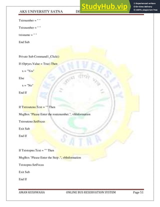 AKS UNIVERSITY SATNA DEPARTMENT OF COMPUTER SCIENCE
AMAN KUSHWAHA ONLINE BUS RESERVATION SYSTEM Page 51
Txtrnumber = " "
Txtsnumber = " "
txtsname = " "
End Sub
Private Sub Command1_Click()
If (Optyes.Value = True) Then
x = "Yes"
Else
x = "No"
End If
If Txtrouteno.Text = "" Then
MsgBox "Please Enter the routenumber.", vbInformation
Txtrouteno.SetFocus
Exit Sub
End If
If Txtstopno.Text = "" Then
MsgBox "Please Enter the Stop .", vbInformation
Txtstopno.SetFocus
Exit Sub
End If
 